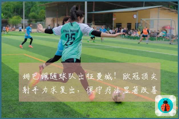 姆巴佩随球队出征曼城！欧冠顶尖射手力求复出，保守疗法显著改善