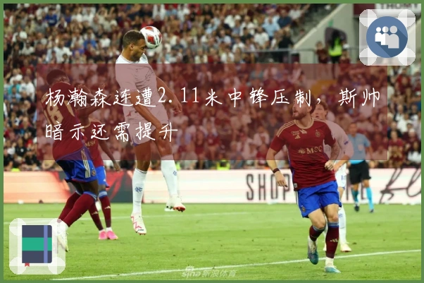 杨瀚森连遭2.11米中锋压制，斯帅暗示还需提升