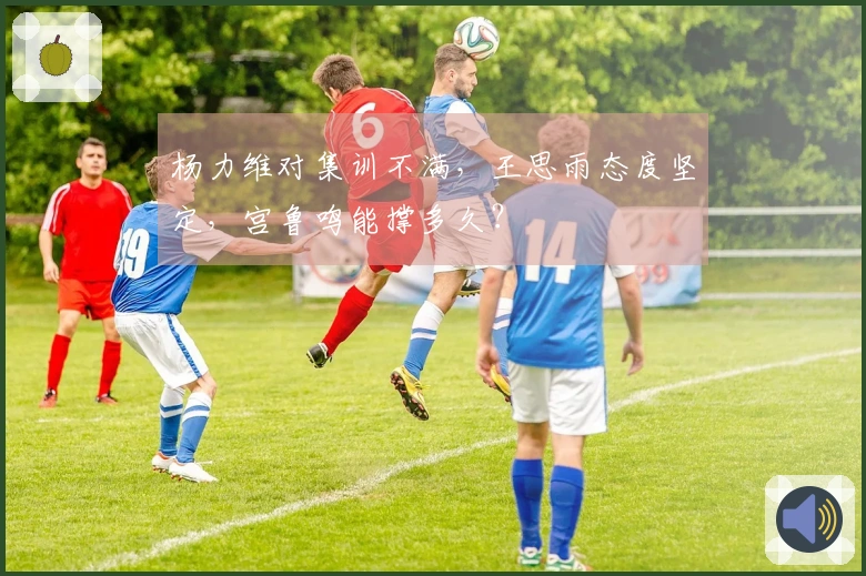 杨力维对集训不满，王思雨态度坚定，宫鲁鸣能撑多久？