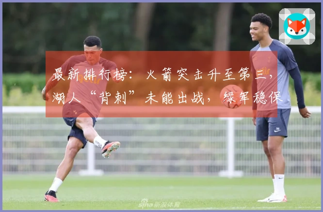 最新排行榜：火箭突击升至第三，湖人“背刺”未能出战，绿军稳保附加赛资格！