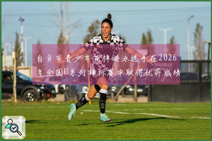 自贡市青少年花样游泳选手在2026年全国U系列锦标赛中取得优异成绩