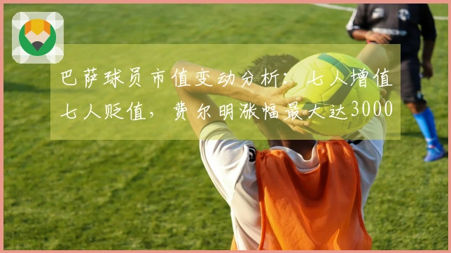 巴萨球员市值变动分析：七人增值七人贬值，费尔明涨幅最大达3000万欧