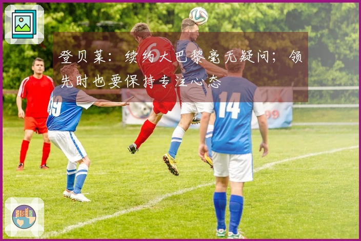 登贝莱：续约大巴黎毫无疑问；领先时也要保持专注心态