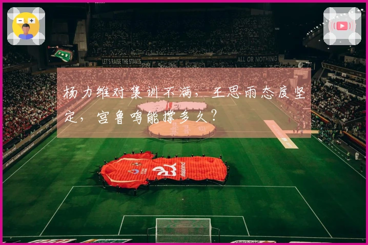 杨力维对集训不满，王思雨态度坚定，宫鲁鸣能撑多久？