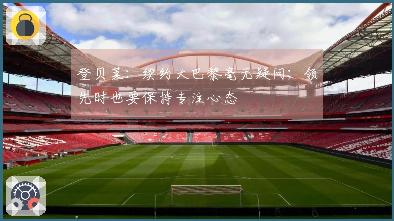 登贝莱：续约大巴黎毫无疑问；领先时也要保持专注心态