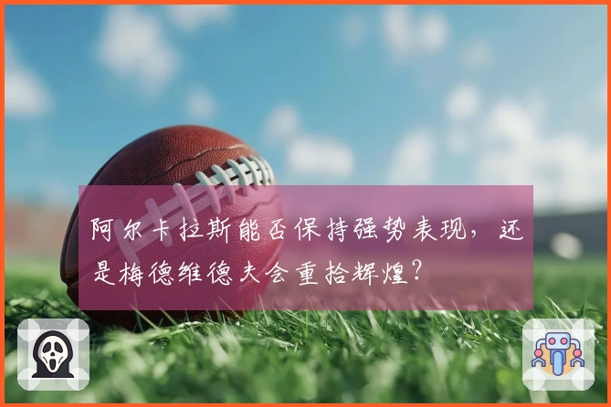 阿尔卡拉斯能否保持强势表现，还是梅德维德夫会重拾辉煌？