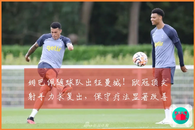 姆巴佩随球队出征曼城！欧冠顶尖射手力求复出，保守疗法显著改善