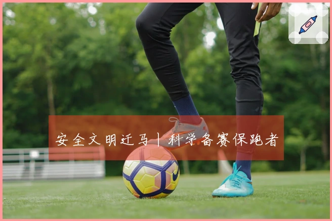 安全文明迁马丨科学备赛保跑者